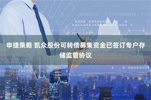申捷策略 凯众股份可转债募集资金已签订专户存储监管协议