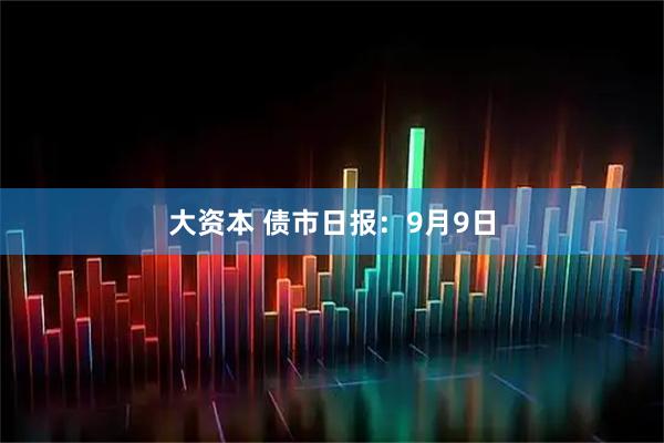 大资本 债市日报：9月9日