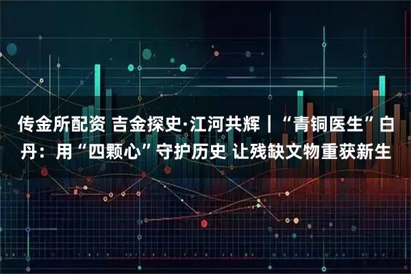 传金所配资 吉金探史·江河共辉｜“青铜医生”白丹：用“四颗心”守护历史 让残缺文物重获新生