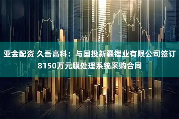 亚金配资 久吾高科：与国投新疆锂业有限公司签订8150万元膜处理系统采购合同