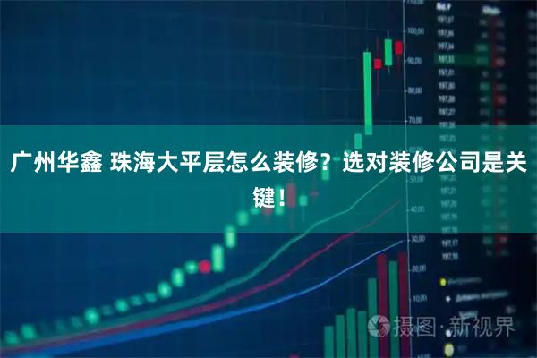 广州华鑫 珠海大平层怎么装修？选对装修公司是关键！