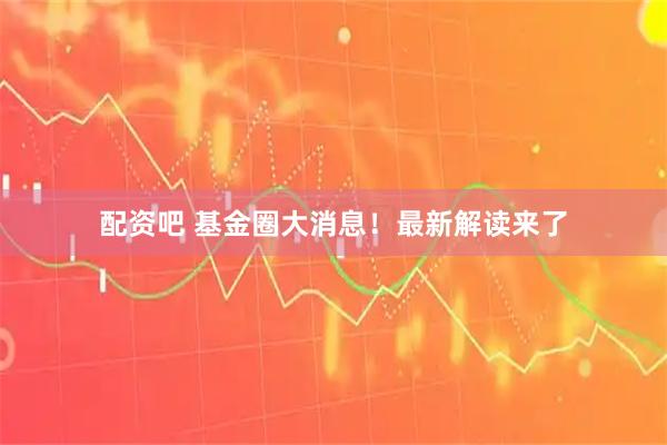 配资吧 基金圈大消息！最新解读来了