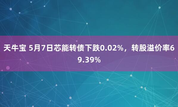 天牛宝 5月7日芯能转债下跌0.02%，转股溢价率69.39%