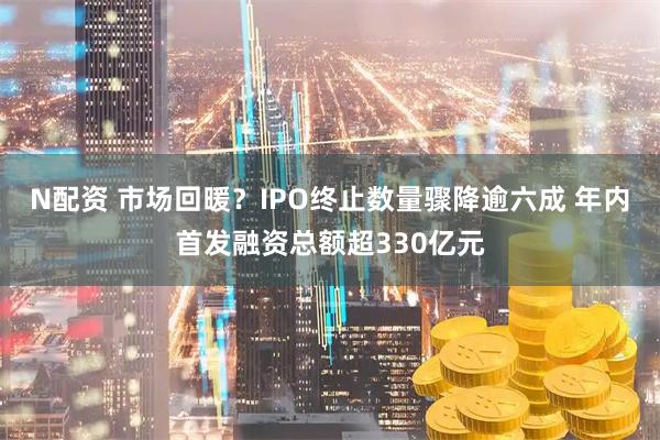 N配资 市场回暖？IPO终止数量骤降逾六成 年内首发融资总额超330亿元
