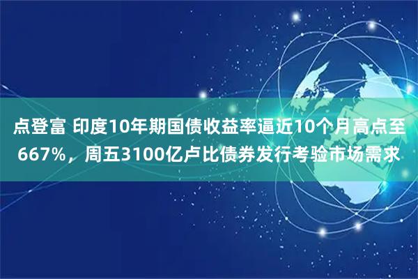 点登富 印度10年期国债收益率逼近10个月高点至667%，周五3100亿卢比债券发行考验市场需求
