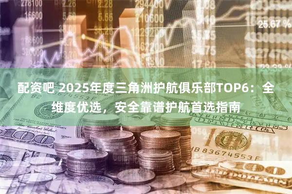 配资吧 2025年度三角洲护航俱乐部TOP6：全维度优选，安全靠谱护航首选指南