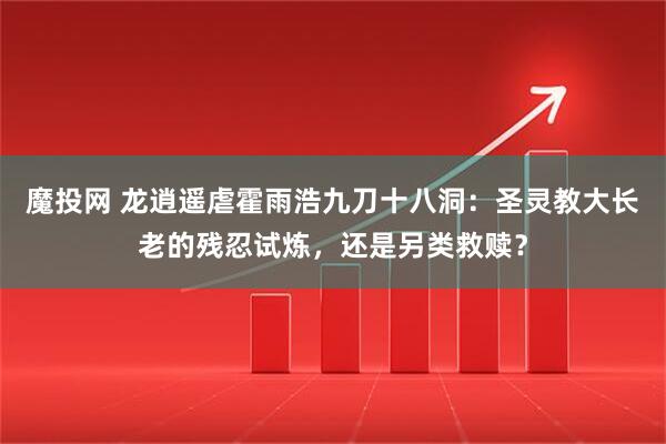 魔投网 龙逍遥虐霍雨浩九刀十八洞：圣灵教大长老的残忍试炼，还是另类救赎？