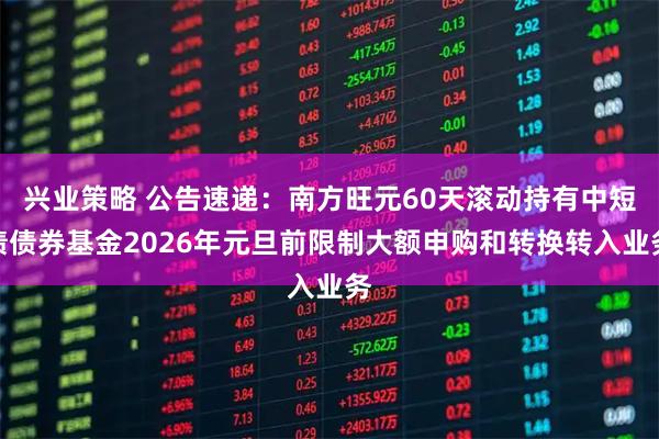 兴业策略 公告速递：南方旺元60天滚动持有中短债债券基金2026年元旦前限制大额申购和转换转入业务