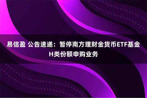 易信盈 公告速递：暂停南方理财金货币ETF基金H类份额申购业务