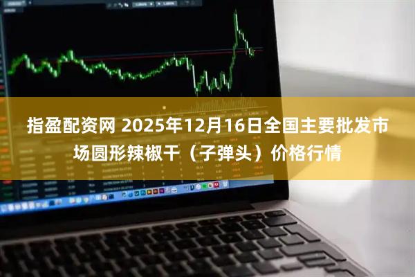 指盈配资网 2025年12月16日全国主要批发市场圆形辣椒干（子弹头）价格行情