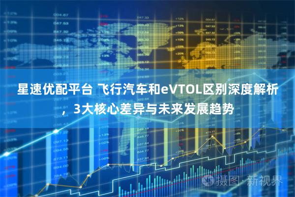 星速优配平台 飞行汽车和eVTOL区别深度解析，3大核心差异与未来发展趋势