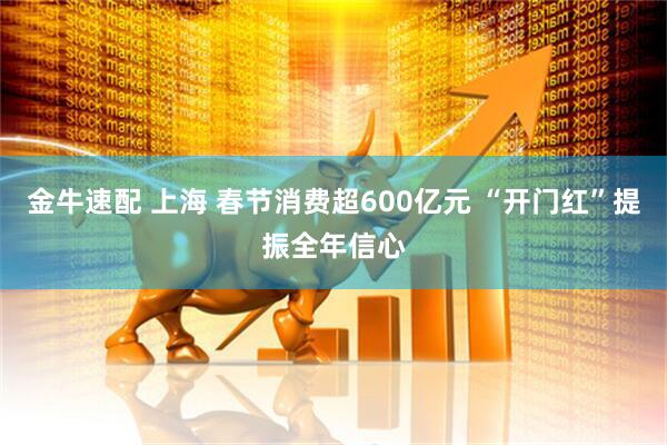 金牛速配 上海 春节消费超600亿元 “开门红”提振全年信心