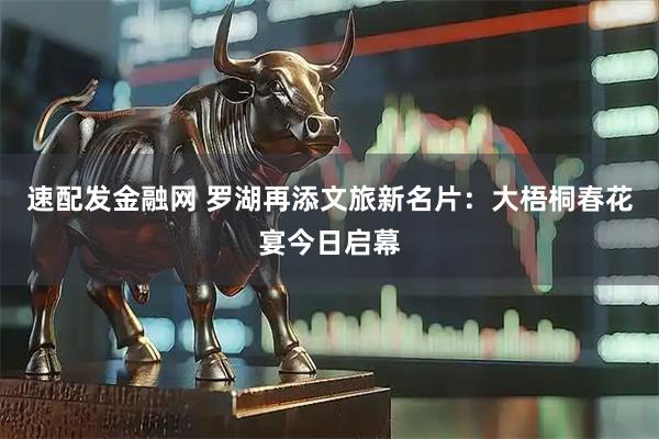 速配发金融网 罗湖再添文旅新名片：大梧桐春花宴今日启幕