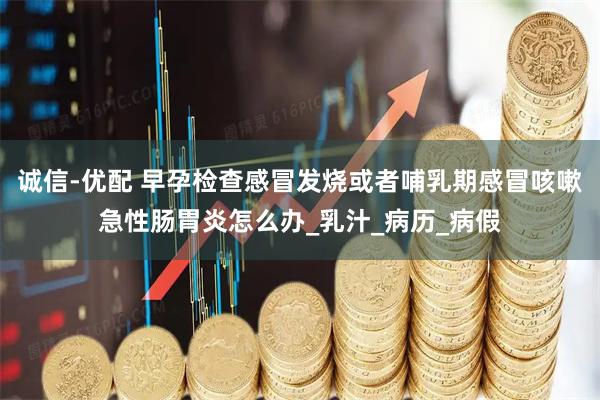 诚信-优配 早孕检查感冒发烧或者哺乳期感冒咳嗽急性肠胃炎怎么办_乳汁_病历_病假
