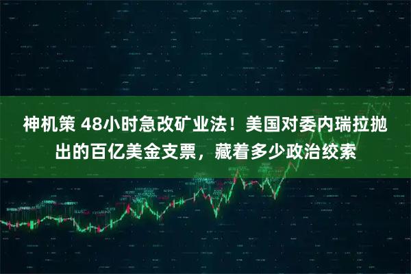 神机策 48小时急改矿业法！美国对委内瑞拉抛出的百亿美金支票，藏着多少政治绞索